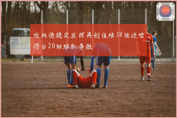 伦纳德稳定发挥再创佳绩38场连续得分20助球队争胜