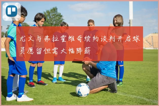尤文与弗拉霍维奇续约谈判开启球员愿留但需大幅降薪