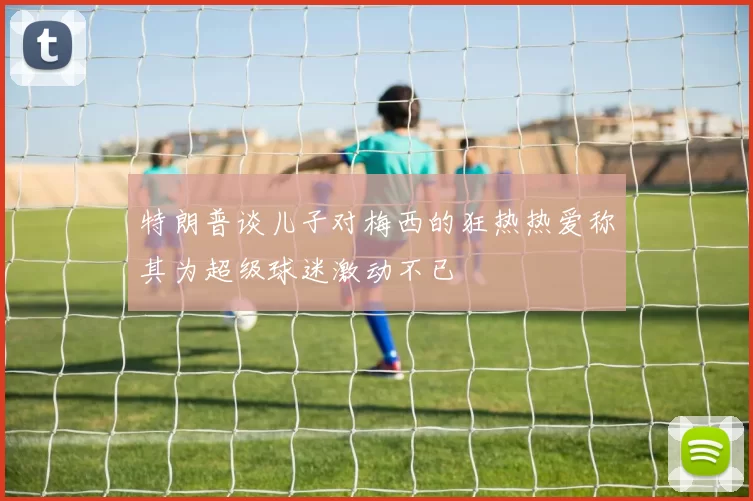 特朗普谈儿子对梅西的狂热热爱称其为超级球迷激动不已