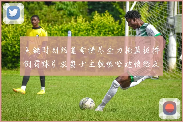 关键时刻约基奇拼尽全力抢篮板摔倒罚球引发爵士主教练哈迪愤怒反应