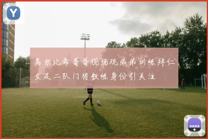 乌尔比希哥哥现场观弟弟训练拜仁女足二队门将教练身份引关注