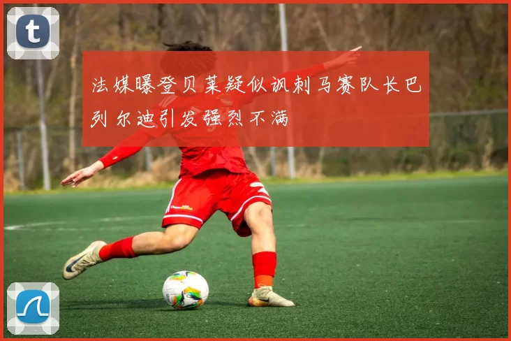 法媒曝登贝莱疑似讽刺马赛队长巴列尔迪引发强烈不满