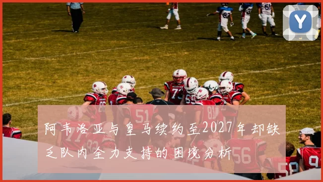 阿韦洛亚与皇马续约至2027年却缺乏队内全力支持的困境分析