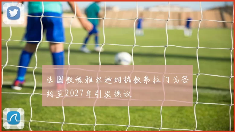 法国教练雅尔迪姆执教弗拉门戈签约至2027年引发热议