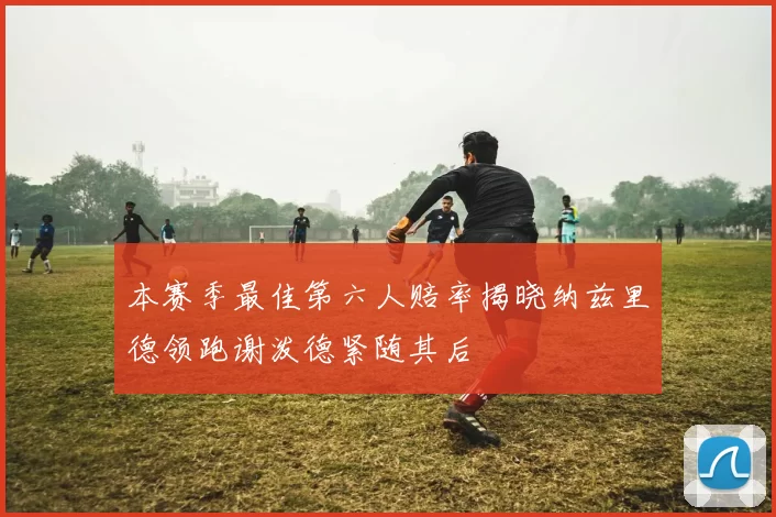 本赛季最佳第六人赔率揭晓纳兹里德领跑谢泼德紧随其后