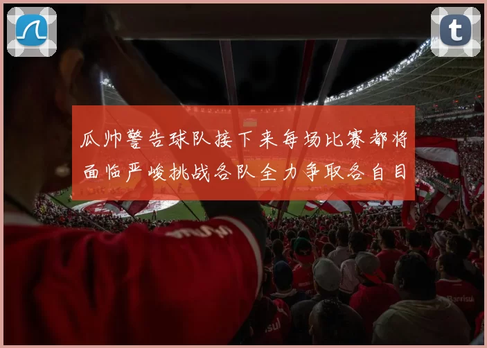 瓜帅警告球队接下来每场比赛都将面临严峻挑战各队全力争取各自目标