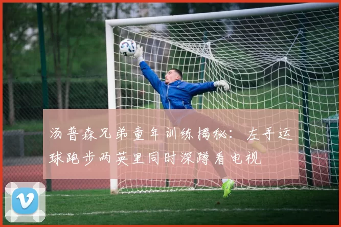 汤普森兄弟童年训练揭秘：左手运球跑步两英里同时深蹲看电视