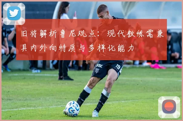 旧将解析鲁尼观点：现代教练需兼具内外向特质与多样化能力