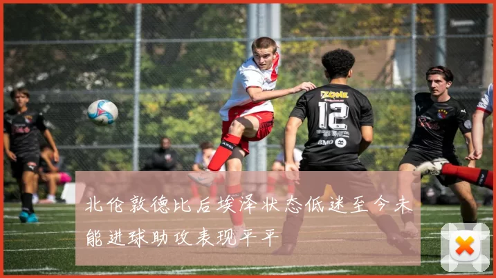 北伦敦德比后埃泽状态低迷至今未能进球助攻表现平平