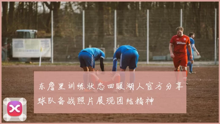 东詹里训练状态回暖湖人官方分享球队备战照片展现团结精神
