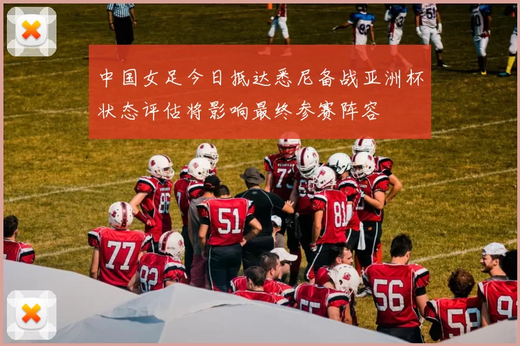 中国女足今日抵达悉尼备战亚洲杯状态评估将影响最终参赛阵容