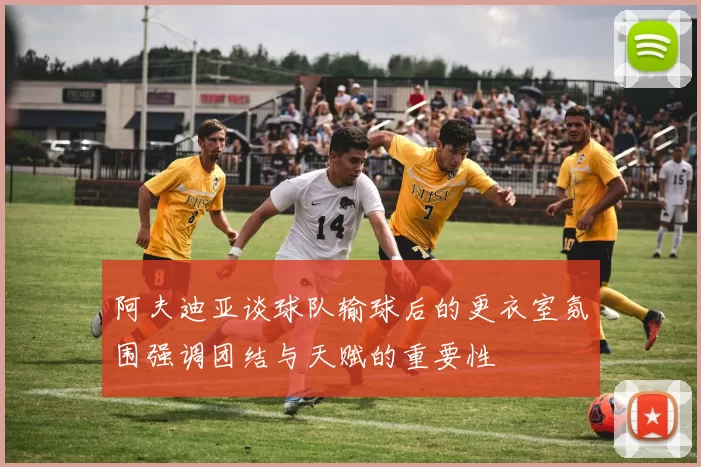 阿夫迪亚谈球队输球后的更衣室氛围强调团结与天赋的重要性