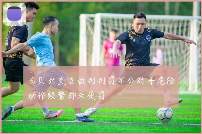 戈贝尔直言裁判判罚不公对手危险动作频繁却未受罚
