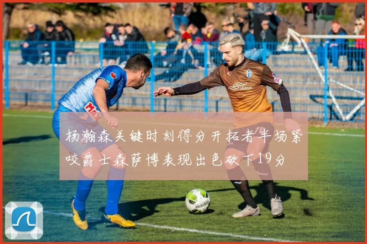 杨瀚森关键时刻得分开拓者半场紧咬爵士森萨博表现出色砍下19分
