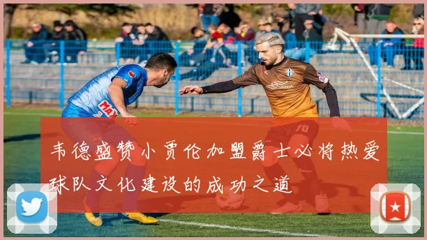 韦德盛赞小贾伦加盟爵士必将热爱球队文化建设的成功之道