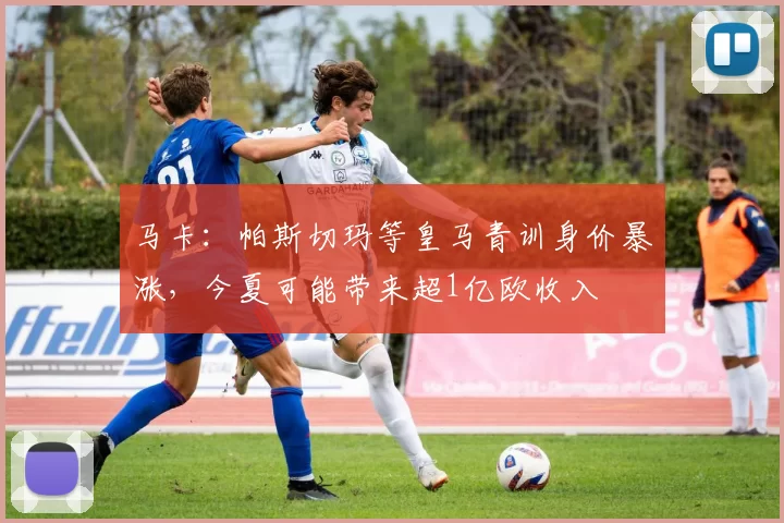 马卡：帕斯切玛等皇马青训身价暴涨，今夏可能带来超1亿欧收入