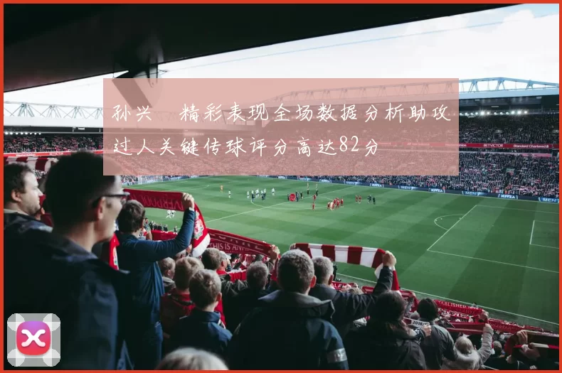 孙兴慜精彩表现全场数据分析助攻过人关键传球评分高达82分
