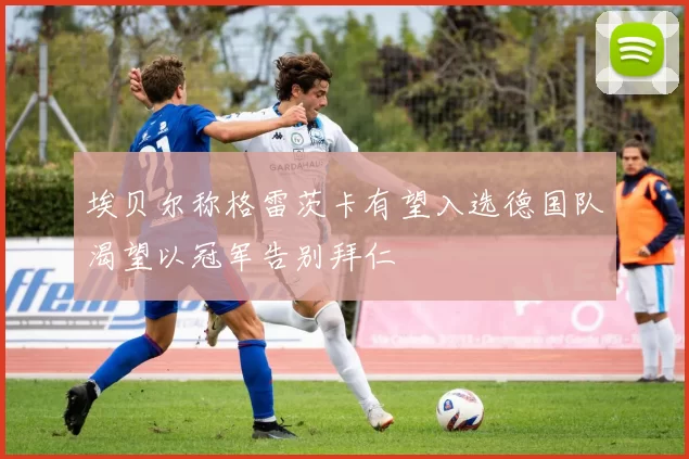 埃贝尔称格雷茨卡有望入选德国队渴望以冠军告别拜仁