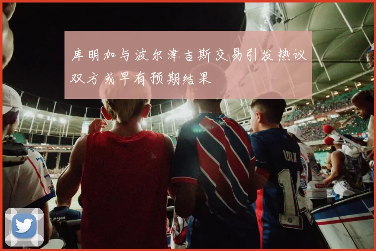 库明加与波尔津吉斯交易引发热议双方或早有预期结果